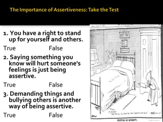 1. You have a right to stand up for yourself and others. True False 2. Saying something you know will hurt someone's feelings is just being assertive. True False 3. Demanding things and bullying others is another way of being assertive. True False 