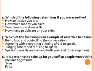4. Which of the following determines if you are assertive? How attractive you are. How much money you have. Your communication skills. How many people are on your side. 5. Which of the following is an example of assertive behavior? Being loud and controlling the conversation. Agreeing with everything or being afraid to speak. Judging others and refusing to speak. Speaking openly and valuing both your and others' opinions. 6. It is better not to take up for yourself so people won't think you are aggressive. True False 
