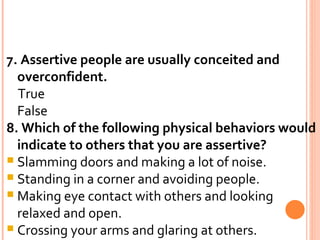 7. Assertive people are usually conceited and overconfident. True False 8. Which of the following physical behaviors would indicate to others that you are assertive? Slamming doors and making a lot of noise. Standing in a corner and avoiding people. Making eye contact with others and looking relaxed and open. Crossing your arms and glaring at others. 