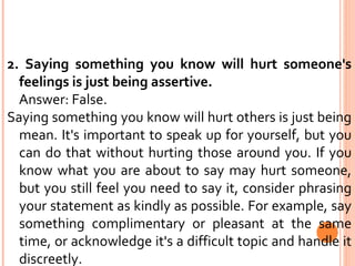 2. Saying something you know will hurt someone's feelings is just being assertive. Answer: False.  Saying something you know will hurt others is just being mean. It's important to speak up for yourself, but you can do that without hurting those around you. If you know what you are about to say may hurt someone, but you still feel you need to say it, consider phrasing your statement as kindly as possible. For example, say something complimentary or pleasant at the same time, or acknowledge it's a difficult topic and handle it discreetly. 