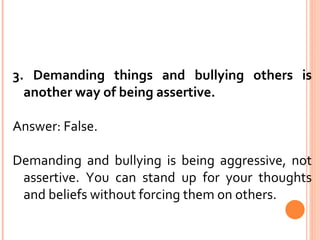 3. Demanding things and bullying others is another way of being assertive. Answer: False. Demanding and bullying is being aggressive, not assertive. You can stand up for your thoughts and beliefs without forcing them on others. 