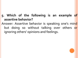 5. Which of the following is an example of assertive behavior?  Answer: Assertive behavior is speaking one's mind but doing so without talking over others or ignoring others' opinions and feelings. 
