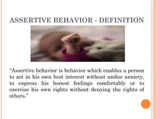 ASSERTIVE BEHAVIOR - DEFINITION “ Assertive behavior is behavior which enables a person to act in his own best interest without undue anxiety, to express his honest feelings comfortably or to exercise his own rights without denying the rights of others.” 
