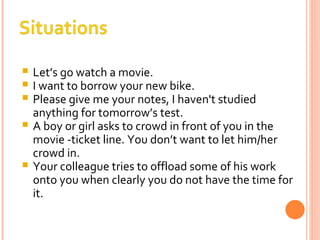 Let’s go watch a movie. I want to borrow your new bike. Please give me your notes, I haven't studied anything for tomorrow’s test. A boy or girl asks to crowd in front of you in the movie -ticket line. You don’t want to let him/her crowd in. Your colleague tries to offload some of his work onto you when clearly you do not have the time for it. 