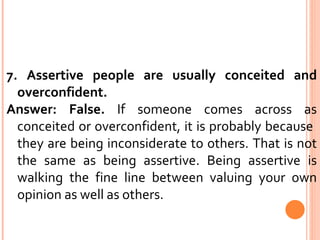 7. Assertive people are usually conceited and overconfident.  Answer: False.  If someone comes across as conceited or overconfident, it is probably because  they are being inconsiderate to others. That is not the same as being assertive. Being assertive is walking the fine line between valuing your own opinion as well as others. 