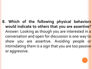 8. Which of the following physical behaviors would indicate to others that you are assertive?  Answer: Looking as though you are interested in a conversation and open for discussion is one way to show you are assertive. Avoiding people or intimidating them is a sign that you are too passive or aggressive. 