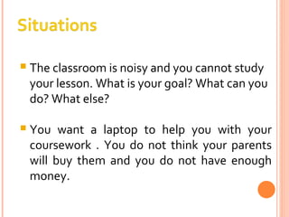 The classroom is noisy and you cannot study your lesson. What is your goal? What can you do? What else? You want a laptop to help you with your coursework . You do not think your parents will buy them and you do not have enough money. 
