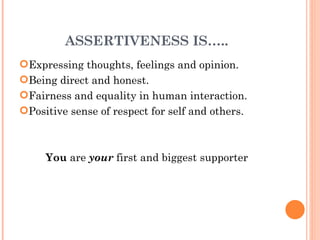 ASSERTIVENESS IS….. Expressing thoughts, feelings and opinion. Being direct and honest. Fairness and equality in human interaction. Positive sense of respect for self and others. You  are  your  first and biggest supporter 