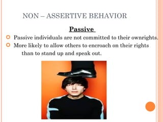 NON – ASSERTIVE BEHAVIOR Passive  Passive individuals are not committed to their own rights.  More likely to allow others to encroach on their rights  than to stand up and speak out. 