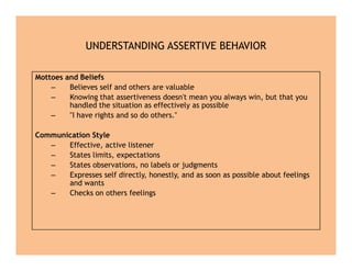 UNDERSTANDING ASSERTIVE BEHAVIOR
Mottoes and Beliefs
– Believes self and others are valuable
– Knowing that assertiveness doesn't mean you always win, but that you
handled the situation as effectively as possible
– "I have rights and so do others."
Communication Style
– Effective, active listener
– States limits, expectations
– States observations, no labels or judgments
– Expresses self directly, honestly, and as soon as possible about feelings
and wants
– Checks on others feelings
Mottoes and Beliefs
– Believes self and others are valuable
– Knowing that assertiveness doesn't mean you always win, but that you
handled the situation as effectively as possible
– "I have rights and so do others."
Communication Style
– Effective, active listener
– States limits, expectations
– States observations, no labels or judgments
– Expresses self directly, honestly, and as soon as possible about feelings
and wants
– Checks on others feelings
 