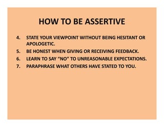 HOW TO BE ASSERTIVE
4. STATE YOUR VIEWPOINT WITHOUT BEING HESITANT OR
APOLOGETIC.
5. BE HONEST WHEN GIVING OR RECEIVING FEEDBACK.
6. LEARN TO SAY “NO” TO UNREASONABLE EXPECTATIONS.
7. PARAPHRASE WHAT OTHERS HAVE STATED TO YOU.
4. STATE YOUR VIEWPOINT WITHOUT BEING HESITANT OR
APOLOGETIC.
5. BE HONEST WHEN GIVING OR RECEIVING FEEDBACK.
6. LEARN TO SAY “NO” TO UNREASONABLE EXPECTATIONS.
7. PARAPHRASE WHAT OTHERS HAVE STATED TO YOU.
 