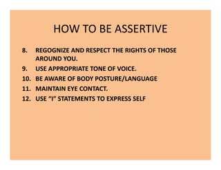 HOW TO BE ASSERTIVE
8. REGOGNIZE AND RESPECT THE RIGHTS OF THOSE
AROUND YOU.
9. USE APPROPRIATE TONE OF VOICE.
10. BE AWARE OF BODY POSTURE/LANGUAGE
11. MAINTAIN EYE CONTACT.
12. USE “I” STATEMENTS TO EXPRESS SELF
8. REGOGNIZE AND RESPECT THE RIGHTS OF THOSE
AROUND YOU.
9. USE APPROPRIATE TONE OF VOICE.
10. BE AWARE OF BODY POSTURE/LANGUAGE
11. MAINTAIN EYE CONTACT.
12. USE “I” STATEMENTS TO EXPRESS SELF
 