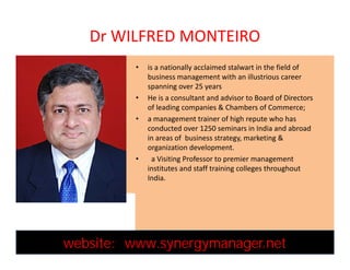 Dr WILFRED MONTEIRO
• is a nationally acclaimed stalwart in the field of
business management with an illustrious career
spanning over 25 years
• He is a consultant and advisor to Board of Directors
of leading companies & Chambers of Commerce;
• a management trainer of high repute who has
conducted over 1250 seminars in India and abroad
in areas of business strategy, marketing &
organization development.
• a Visiting Professor to premier management
institutes and staff training colleges throughout
India.
• is a nationally acclaimed stalwart in the field of
business management with an illustrious career
spanning over 25 years
• He is a consultant and advisor to Board of Directors
of leading companies & Chambers of Commerce;
• a management trainer of high repute who has
conducted over 1250 seminars in India and abroad
in areas of business strategy, marketing &
organization development.
• a Visiting Professor to premier management
institutes and staff training colleges throughout
India.
website: www.synergymanager.netwebsite: www.synergymanager.net
 