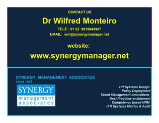 CONTACT US
Dr Wilfred Monteiro
TELE : 91 22 9819843927
EMAIL: wm@synergymanager.net
website:
www.synergymanager.net
SYNERGY MANAGEMENT ASSOCIATES
since 1993
HR Systems Design
Policy Deployment
Talent Management innovations
Best Practices enablement
Competency based HRM
H R Systems Metrics & Audit
 