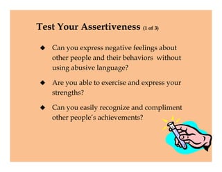 Test Your Assertiveness (1 of 3)
 Can you express negative feelings about
other people and their behaviors without
using abusive language?
 Are you able to exercise and express your
strengths?
 Can you easily recognize and compliment
other people’s achievements?
 Can you express negative feelings about
other people and their behaviors without
using abusive language?
 Are you able to exercise and express your
strengths?
 Can you easily recognize and compliment
other people’s achievements?
 