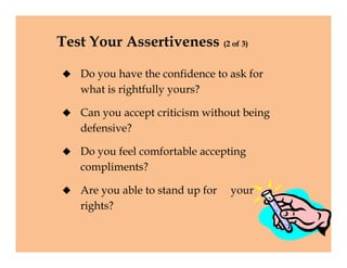 Test Your Assertiveness (2 of 3)
 Do you have the confidence to ask for
what is rightfully yours?
 Can you accept criticism without being
defensive?
 Do you feel comfortable accepting
compliments?
 Are you able to stand up for your
rights?
 Do you have the confidence to ask for
what is rightfully yours?
 Can you accept criticism without being
defensive?
 Do you feel comfortable accepting
compliments?
 Are you able to stand up for your
rights?
 