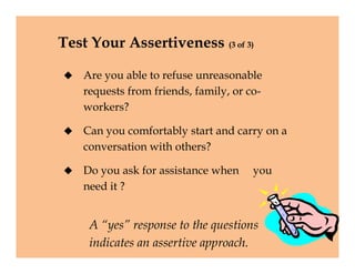 Test Your Assertiveness (3 of 3)
 Are you able to refuse unreasonable
requests from friends, family, or co-
workers?
 Can you comfortably start and carry on a
conversation with others?
 Do you ask for assistance when you
need it ?
 Are you able to refuse unreasonable
requests from friends, family, or co-
workers?
 Can you comfortably start and carry on a
conversation with others?
 Do you ask for assistance when you
need it ?
A “yes” response to the questions
indicates an assertive approach.
 