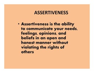 ASSERTIVENESS
• Assertiveness is the ability
to communicate your needs,
feelings, opinions, and
beliefs in an open and
honest manner without
violating the rights of
others
• Assertiveness is the ability
to communicate your needs,
feelings, opinions, and
beliefs in an open and
honest manner without
violating the rights of
others
 
