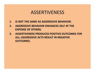 ASSERTIVENESS
1. IS NOT THE SAME AS AGGRESSIVE BEHAVIOR.
2. AGGRESSIVE BEHAVIOR ENHANCES SELF AT THE
EXPENSE OF OTHERS.
3. ASSERTIVENESS PRODUCES POSITIVE OUTCOMES FOR
ALL; AGGRESSIVE ACTS RESULT IN NEGATIVE
OUTCOMES.
1. IS NOT THE SAME AS AGGRESSIVE BEHAVIOR.
2. AGGRESSIVE BEHAVIOR ENHANCES SELF AT THE
EXPENSE OF OTHERS.
3. ASSERTIVENESS PRODUCES POSITIVE OUTCOMES FOR
ALL; AGGRESSIVE ACTS RESULT IN NEGATIVE
OUTCOMES.
 
