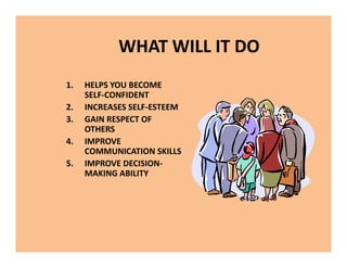 WHAT WILL IT DO
1. HELPS YOU BECOME
SELF-CONFIDENT
2. INCREASES SELF-ESTEEM
3. GAIN RESPECT OF
OTHERS
4. IMPROVE
COMMUNICATION SKILLS
5. IMPROVE DECISION-
MAKING ABILITY
1. HELPS YOU BECOME
SELF-CONFIDENT
2. INCREASES SELF-ESTEEM
3. GAIN RESPECT OF
OTHERS
4. IMPROVE
COMMUNICATION SKILLS
5. IMPROVE DECISION-
MAKING ABILITY
 