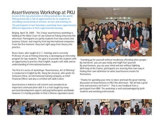 Assertiveness Workshop at PKU
As one of the top universities in China and all over the world,
Peking University is full of opportunities for its students in
attending various kinds of seminar, lecture and training etc.
The participants in last Saturday’s workshop have experienced a
different experience in their experimental learning.
Beijing, April 18, 2009 - The 3-hour assertiveness workshop is
holding at the Moot Court of Law School at Peking University this
afternoon. Participants are partly students from law school and
business School, and majority from big international companies.
From the first moment, they start right away from theory into
practice.

Bruce Quan, who taught at U. C. Hastings and is currently
Professor of Law at Peking University, is developing an internship
program for law students. The goal is to provide the students with     “Standing up for yourself without needlessly offending other people.”
an opportunity to practice their English, acquire soft-skills and an   By martial art, you use your body and might hurt yourself.
understanding of international business.                               By assertiveness, you use your mind and win without fighting.
                                                                       With help of the trainer, participants are steering their own way in
The first of a series of workshops “Assertiveness, Art of Winning”     finding their own definition on what assertiveness means for
is conducted in English by Ms. Dong Yan (Jessica), who works for       themselves.
Schouten China, an international training company, as Chief
Financial Officer and also a certified soft-skills trainer.            “Thanks for spending your time to share and lead the great training
                                                                       discussion on Assertiveness in PKU this afternoon. We all had a great
Assertiveness is linked to self-esteem and considered an               time and learned a lot from it.” That is one feedback from a
important communication skill. It is a trait taught by many            participant from IBM. The workshop is well acknowledged by both
personal development experts and psychotherapists worldwide.           students and working professionals.
However it is hardly possible to find a Chinese equivalent word.
 