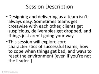 © 2017 Versay Solutions
Session Description
•Designing and delivering as a team isn’t
always easy. Sometimes teams get
crosswise with each other, clients get
suspicious, deliverables get dropped, and
things just aren’t going your way.
•This session will explore core
characteristics of successful teams, how
to cope when things get bad, and ways to
reset the environment (even if you’re not
the leader!)
 