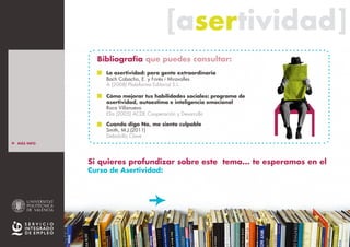 [asertividad][asertividad]
Si quieres profundizar sobre este tema... te esperamos en el
Curso de Asertividad:
La asertividad: para gente extraordinaria
Bach Cobacho, E. y Forés i Miravalles
A (2008) Plataforma Editorial S.L.
Cómo mejorar tus habilidades sociales: programa de
asertividad, autoestima e inteligencia emocional
Roca Villanueva
Elia (2005) ACDE Cooperación y Desarrollo
Cuando digo No, me siento culpable
Smith, M.J.(2011)
Debolsillo Clave
Bibliografía que puedes consultar:
> MÁS INFO
> INTRO
> ESTILOS BÁSICOS
DE CONDUCTA
_Pasivo
_Asertivo
_Agresivo
_ Resumen E.B.C.
> ASERTIVIDAD
_ La persona asertiva
_ El mensaje asertivo
Cur
sos
SIE
>> Pincha para + INFO
 