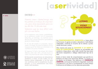 [asertividad][asertividad]
INTRO>>
Nuestro mejor cliente/amigo nos
ha pedido un trabajo de importan-
cia, pero dice necesitarlo para an-
tes del día 15 de este mes.
Sabemos que es muy difícil cum-
plir con esa fecha.
Si la aceptamos como buena, probablemen-
te no podremos cumplir con el compromiso
adquirido; sin embargo, nos sentimos mal si
decimos NO, porque pensamos que podemos
perder el cliente/amigo.
En el caso de aceptar su propuesta, segura-
mente, a la larga nos traerá problemas mucho
mayores que el de habernos enfrentado a la
realidad en el primer momento.
Al negociar la fecha de entrega del trabajo
debimos saber decir NO y de esta forma no
ceder a las presiones de nuestro cliente/amigo.
Es frecuente encontrarse en situaciones
similares a éstas, en las cuales no sa-
bemos cómo responder, y en las que
nos sentimos mal si aceptamos la pro-
puesta, y si la rechazamos nos hace
sentir mal también.
Los COMPORTAMIENTOS AGRESIVOS, a largo plazo
no funcionan, la gente se revela o abandona o tiene efectos
indeseables, anulando la iniciativa de los demás o produ-
ciendo tensiones y estrés.
Otra manera de actuar es GANARSE A LA GENTE A
BASE DE CONCESIONES. Tampoco es aconsejable esta
conducta a largo plazo, sobre todo cuando hay que tomar
decisiones impopulares o delegar determinado tipo de ta-
reas.
Existe un tercer modo de comportamiento que permite en-
frentarse con éxito a las situaciones difíciles, a sí mismo y a
los demás, en el trabajo. Nos referimos a la CONDUCTA
ASERTIVA, con la que se mantiene la integridad, mostrando
consideración a los otros e incrementando al mismo tiempo
la eficacia en el trabajo y en las relaciones personales.
¿CÓMO
SOLUCIONAR
ESTAS
SITUACIONES?
> INTRO
> ESTILOS BÁSICOS
DE CONDUCTA
_Pasivo
_Asertivo
_Agresivo
_ Resumen E.B.C.
> ASERTIVIDAD
_ La persona asertiva
_ El mensaje asertivo
> MÁS INFO
 