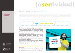 [asertividad][asertividad]
El estilo asertivo supone que la persona defiende sus
propios intereses, expresa sus opiniones libremente
y no permite que los demás se aprovechen de ella.
Al mismo tiempo es considerada con la forma de
pensar y de sentir de los demás.
La persona asertiva utiliza métodos de comunicación
que le permiten mantener el respeto por sí misma,
persigue la satisfacción de sus necesidades, y de-
fiende sus derechos y espacio personal, sin abusar o
dominar a otras personas.
Se muestra una conducta asertiva cuando se defien-
de los derechos propios de modo que no queden
violados los ajenos.
VENTAJAS:
La ventaja de ser asertivo es que puede obtenerse lo
que se desea sin ocasionar trastornos a los demás.
LO QUE
nosotros
DIGAmos
Antes de comenzar el desarrollo de la conducta asertiva hay que saber identificar los estilos básicos de conducta
que presentamos en las relaciones con los demás: PASIVO – ASERTIVO – AGRESIVO. Es importante destacar que
las personas no presentamos siempre el mismo tipo de respuestas, si no que ésta dependerá del estado de ánimo,
de la percepción de poder que tengamos de la situación, de nuestra habilidad para decir lo que queremos decir,
etc. Las personas no son siempre pasivas, o siempre asertivas o siempre agresivas.
ESTILOS BÁSICOS DE CONDUCTA >>
estilo ASERTIVO
> ESTILOS BÁSICOS
DE CONDUCTA
_Asertivo
> INTRO
_Pasivo
_Agresivo
_ Resumen E.B.C.
> ASERTIVIDAD
_ La persona asertiva
_ El mensaje asertivo
estilo PASIVO estilo AGRESIVO
VER tABLA RESUMEN e.b.c.
> MÁS INFO
 