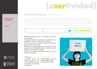[asertividad][asertividad]
Antes de comenzar el desarrollo de la conducta asertiva hay que saber identificar los estilos básicos de conducta
que presentamos en las relaciones con los demás: PASIVO – ASERTIVO – AGRESIVO. Es importante destacar que
las personas no presentamos siempre el mismo tipo de respuestas, si no que ésta dependerá del estado de ánimo,
de la percepción de poder que tengamos de la situación, de nuestra habilidad para decir lo que queremos decir,
etc. Las personas no son siempre pasivas, o siempre asertivas o siempre agresivas.
ESTILOS BÁSICOS DE CONDUCTA >>
Referido a “moverse contra” o “moverse con la inten-
ción de dañar”.
Una persona agresiva expresa sus sentimientos, ne-
cesidades e ideas a expensas de los demás.
Su punto de vista es: “esto es lo que YO quiero, lo
que tú quieres no importa”.
Mantiene sus propios derechos a costa de los demás;
ignorancia las necesidades, deseos, opiniones, senti-
mientos y creencias de los demás.
Expresa sus propias necesidades, deseos, etc., de
manera inadecuada.
VENTAJAS :
La ventaja de ser una
persona agresiva es
que inicialmente parece
que hayas conseguido
tus objetivos.
DESVENTAJAS:
La desventaja es que los
demás prefieren NO
relacionarse con ella.
LO QUE
yo DIGA
estilo AGRESIVO
_Agresivo
> ESTILOS BÁSICOS
DE CONDUCTA
> INTRO
_Pasivo
_Asertivo
_ Resumen E.B.C.
> ASERTIVIDAD
_ La persona asertiva
_ El mensaje asertivo
estilo PASIVO estilo ASERTIVO
VER tABLA RESUMEN e.b.c.
> MÁS INFO
 