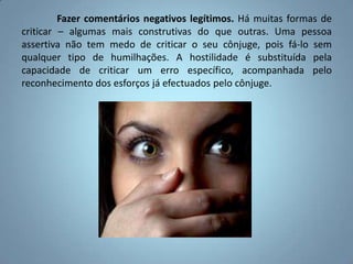 	Fazer comentários negativos legítimos. Há muitas formas de criticar – algumas mais construtivas do que outras. Uma pessoa assertiva não tem medo de criticar o seu cônjuge, pois fá-lo sem qualquer tipo de humilhações. A hostilidade é substituída pela capacidade de criticar um erro específico, acompanhada pelo reconhecimento dos esforços já efectuados pelo cônjuge.