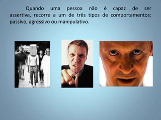 	Quando uma pessoa não é capaz de ser assertiva, recorre a um de três tipos de comportamentos: passivo, agressivo ou manipulativo. 