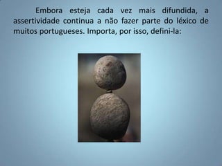 	Embora esteja cada vez mais difundida, a assertividade continua a não fazer parte do léxico de muitos portugueses. Importa, por isso, defini-la: