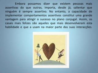 	Embora possamos dizer que existem pessoas mais assertivas do que outras, importa, desde já, salientar que ninguém é sempre assertivo. No entanto, a capacidade de implementar comportamentos assertivos constitui uma grande vantagem para atingir o sucesso no plano conjugal. Assim, os casais mais felizes são aqueles que mais desenvolveram esta habilidade e que a usam na maior parte das suas interacções.