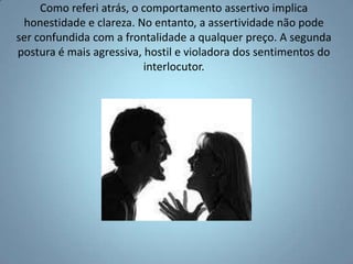 Como referi atrás, o comportamento assertivo implica honestidade e clareza. No entanto, a assertividade não pode ser confundida com a frontalidade a qualquer preço. A segunda postura é mais agressiva, hostil e violadora dos sentimentos do interlocutor.