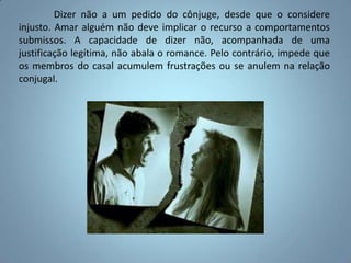 	Dizer não a um pedido do cônjuge, desde que o considere injusto. Amar alguém não deve implicar o recurso a comportamentos submissos. A capacidade de dizer não, acompanhada de uma justificação legítima, não abala o romance. Pelo contrário, impede que os membros do casal acumulem frustrações ou se anulem na relação conjugal.