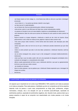 GAPsi-FCUL




                                                   Exemplos


    -   «se fosses mesmo um bom colega, tu...»/«se fizeres isso então eu não sei o que farei» (chantagem
        emocional);
    -    «se eu fosse a ti...»/ «eu penso que devias» (decidir no seu lugar);
    -   «eu faço isso por ti» (paternalização);
    -   «se me fizeres isto, ficar-te-ei eternamente grato» (oferecer recompensas);
    -   «não sei bem, pode vir a ser difícil para mim fazer isso» (evitar indirectamente a tarefa);
    -   «tu pareces um bocado à nora com esse trabalho» (explorar as vulnerabilidades do interlocutor);
    -   «isto interessa-te» (fazer de conta que se pensa nos interesse do outro quando se está a pensar nos
        próprios);
    -   fingir-se cansado ou incapaz obrigando o interlocutor a decidir por ele /«não me importo» (forçar
        passivamente o outro a fazer as coisas por ele, julgando-o depois se elas correrem mal);
    -   «não posso porque neste momento a minha família está toda doente« (dar desculpas para obter
        compaixão);
    -   «talvez seja assim» (dito num tom de voz em que o interlocutor percebe claramente que quer dizer
        «não!»);
    -   «todos os outros pensam que esta é uma boa ideia» (pressionar o interlocutor fazendo-o sentir-se
        isolado);
    -   «se os outros conseguem isto, porque é que tu não consegues?» (comparar desfavoravelmente o
        interlocutor);
    -   «claro que faço o que me estás a pedir» dito com uma expressão de desagrado (contradição entre o
        conteúdo da mensagem e o comportamento não verbal)
    -   silêncio (usado passivamente de forma a que o interlocutor adivinhe o que quer ou agressivamente,
        de forma a que sinta que o está a cansar);
    -    ser simpático em demasia;
    -   dizer às outras pessoas o que se gostava que o interlocutor fizesse esperando que a mensagem lhe
        chegue aos ouvidos;
    -   lamuriar-se.




A assertividade varia conforme as pessoas e as situações


Um aspecto que é importante ter em conta é que NINGUÉM é 100% assertivo com todas as pessoas
e em todas as situações. Para cada pessoa, a facilidade que tem em comportar-se de forma assertiva
depende muito da pessoa a quem esse comportamento se dirige (pais, professores, amigos,
namorado/a, crianças, etc) e da situação em que se encontra (auto-afirmação, expressão de
sentimentos positivos, expressão de sentimentos negativos, etc). Quando muito, pode-se dizer que a
pessoa assertiva é capaz de se comportar com assertividade com muitas pessoas e em muitas
situações.




                                                                                                               3
 