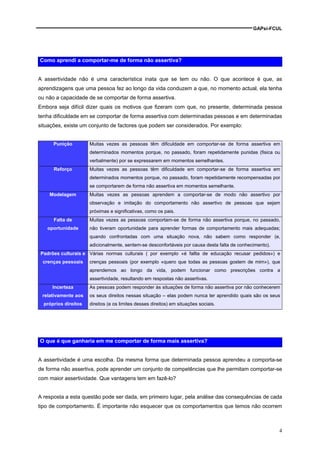 GAPsi-FCUL




Como aprendi a comportar-me de forma não assertiva?


A assertividade não é uma característica inata que se tem ou não. O que acontece é que, as
aprendizagens que uma pessoa fez ao longo da vida conduzem a que, no momento actual, ela tenha
ou não a capacidade de se comportar de forma assertiva.
Embora seja difícil dizer quais os motivos que fizeram com que, no presente, determinada pessoa
tenha dificuldade em se comportar de forma assertiva com determinadas pessoas e em determinadas
situações, existe um conjunto de factores que podem ser considerados. Por exemplo:


      Punição         Muitas vezes as pessoas têm dificuldade em comportar-se de forma assertiva em
                      determinados momentos porque, no passado, foram repetidamente punidas (fisica ou
                      verbalmente) por se expressarem em momentos semelhantes.
      Reforço         Muitas vezes as pessoas têm dificuldade em comportar-se de forma assertiva em
                      determinados momentos porque, no passado, foram repetidamente recompensadas por
                      se comportarem de forma não assertiva em momentos semelhante.
    Modelagem         Muitas vezes as pessoas aprendem a comportar-se de modo não assertivo por
                      observação e imitação do comportamento não assertivo de pessoas que sejam
                      próximas e significativas, como os pais.
      Falta de        Muitas vezes as pessoas comportam-se de forma não assertiva porque, no passado,
   oportunidade       não tiveram oportunidade para aprender formas de comportamento mais adequadas;
                      quando confrontadas com uma situação nova, não sabem como responder (e,
                      adicionalmente, sentem-se desconfortáveis por causa desta falta de conhecimento).
Padrões culturais e Várias normas culturais ( por exemplo «é fallta de educação recusar pedidos») e
 crenças pessoais     crenças pessoais (por exemplo «quero que todas as pessoas gostem de mim»), que
                      aprendemos ao longo da vida, podem funcionar como prescrições contra a
                      assertividade, resultando em respostas não assertivas.
     Incerteza        As pessoas podem responder às situações de forma não assertiva por não conhecerem
 relativamente aos    os seus direitos nessas situação – elas podem nunca ter aprendido quais são os seus
  próprios direitos   direitos (e os limites desses direitos) em situações sociais.




O que é que ganharia em me comportar de forma mais assertiva?


A assertividade é uma escolha. Da mesma forma que determinada pessoa aprendeu a comporta-se
de forma não assertiva, pode aprender um conjunto de competências que lhe permitam comportar-se
com maior assertividade. Que vantagens tem em fazê-lo?


A resposta a esta questão pode ser dada, em primeiro lugar, pela análise das consequências de cada
tipo de comportamento. É importante não esquecer que os comportamentos que temos não ocorrem



                                                                                                          4
 