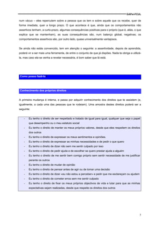 GAPsi-FCUL

num vácuo – eles repercutem sobre a pessoa que os tem e sobre aquele que os recebe, quer de
forma imediata, quer a longo prazo. O que acontece é que, ainda que os comportamentos não
assertivos tenham, a curto-prazo, algumas consequências positivas para o próprio (que é, aliás, o que
explica que se mantenham), as suas consequências são, num balanço global, negativas; os
comportamentos assertivos são, por outro lado, quase universalmente vantajosos.


Se ainda não estás convencido, tem em atenção o seguinte: a assertividade, depois de aprendida,
poderá vir a ser mais uma ferramenta, de entre o conjunto de que já dispões. Nada te obriga a utilizá-
la, mas caso ela se venha a revelar necessária, é bom saber que lá está.




Como posso fazê-lo?




Conhecimento dos próprios direitos


A primeira mudança é interna, e passa por adquirir conhecimento dos direitos que te assistem (e,
igualmente, a cada uma das pessoas que te rodeiam). Uma amostra destes direitos poderá ser a
seguinte:


    -   Eu tenho o direito de ser respeitado e tratado de igual para igual, qualquer que seja o papel
        que desempenho ou o meu estatuto social
    -   Eu tenho o direito de manter os meus próprios valores, desde que eles respeitem os direitos
        dos outros
    -   Eu tenho o direito de expressar os meus sentimentos e opiniões.
    -   Eu tenho o direito de expressar as minhas necessidades e de pedir o que quero
    -   Eu tenho o direito de dizer não sem me sentir culpado por isso
    -   Eu tenho o direito de pedir ajuda e de escolher se quero prestar ajuda a alguém
    -   Eu tenho o direito de me sentir bem comigo próprio sem sentir necessidade de me justificar
        perante os outros
    -   Eu tenho o direito de mudar de opinião
    -   Eu tenho o direito de pensar antes de agir ou de tomar uma decisão
    -   Eu tenho o direito de dizer «eu não estou a perceber» e pedir que me esclareçam ou ajudem
    -   Eu tenho o direito de cometer erros sem me sentir culpado
    -   Eu tenho o direito de fixar os meus próprios objectivos de vida e lutar para que as minhas
        expectativas sejam realizadas, desde que respeite os direitos dos outros




                                                                                                    5
 