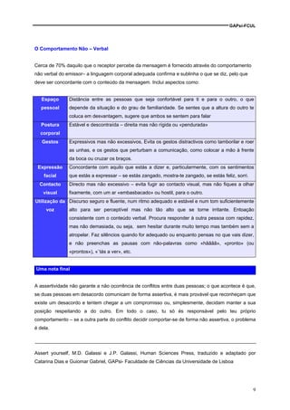 GAPsi-FCUL




O Comportamento Não – Verbal


Cerca de 70% daquilo que o receptor percebe da mensagem é fornecido através do comportamento
não verbal do emissor– a linguagem corporal adequada confirma e sublinha o que se diz, pelo que
deve ser concordante com o conteúdo da mensagem. Inclui aspectos como:


   Espaço      Distância entre as pessoas que seja confortável para ti e para o outro, o que
   pessoal     depende da situação e do grau de familiaridade. Se sentes que a altura do outro te
               coluca em desvantagem, sugere que ambos se sentem para falar
   Postura     Estável e descontraída – direita mas não rígida ou «pendurada»
  corporal
   Gestos      Expressivos mas não excessivos, Evita os gestos distractivos como tamborilar e roer
               as unhas, e os gestos que perturbam a comunicação, como colocar a mão à frente
               da boca ou cruzar os braços.
 Expressão     Concordante com aquilo que estás a dizer e, particularmente, com os sentimentos
    facial     que estás a expressar – se estás zangado, mostra-te zangado, se estás feliz, sorri.
  Contacto     Directo mas não excessivo – evita fugir ao contacto visual, mas não fiques a olhar
    visual     fixamente, com um ar «embasbacado» ou hostil, para o outro.
Utilização da Discurso seguro e fluente, num ritmo adequado e estável e num tom suficientemente
     voz       alto para ser perceptível mas não tão alto que se torne irritante. Entoação
               consistente com o conteúdo verbal. Procura responder à outra pessoa com rapidez,
               mas não demasiada, ou seja, sem hesitar durante muito tempo mas também sem a
               atropelar. Faz silêncios quando for adequado ou enquanto pensas no que vais dizer,
               e não preenchas as pausas com não-palavras como «hãããã», «pronto» (ou
               «prontos»), «`tás a ver», etc.


Uma nota final


A assertividade não garante a não ocorrência de conflitos entre duas pessoas; o que acontece é que,
se duas pessoas em desacordo comunicam de forma assertiva, é mais provável que reconheçam que
existe um desacordo e tentem chegar a um compromisso ou, simplesmente, decidam manter a sua
posição respeitando a do outro. Em todo o caso, tu só és responsável pelo teu próprio
comportamento – se a outra parte do conflito decidir comportar-se de forma não assertiva, o problema
é dela.




Assert yourself, M.D. Galassi e J.P. Galassi, Human Sciences Press, traduzido e adaptado por
Catarina Dias e Guiomar Gabriel, GAPsi- Faculdade de Ciências da Universidade de Lisboa




                                                                                                     9
 