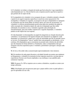 1. O voluntário vai relatar a situação de tensão que havia descrito. Logo responderá a 
cada disputador por vez. Deverá fazê-lo com a resposta assertiva que havia exporto e 
que gostaria de ser capaz de dar. 
2. O companheiro do voluntário vai se assegurar de que o voluntário entende a situação 
e apoiá-lo em sugerir respostas específicas e assertivas como seja possível. Ele 
acompanha o voluntário no seguinte: a) assegura-se de que os disputadores se apeguem 
as orientações que lhe foram dadas; b) oferece apoio, por meio de sua presença, ao 
voluntário; c) solicita retroalimentação positiva por parte dos membros do grupo ou 
sobre execução dos voluntários depois de cada novo disputador que lhes tenha 
enfrentado; d) consulta-se com o voluntário seguindo cada solicitação de 
retroalimentação, para uma melhor resposta até o seguinte disputador, o voluntário 
poderá ou não improvisar sua resposta. 
3. Cada disputador vai desempenhar um papel de antagonista na situação descrita pelo 
voluntário e vai permanecer fiel àquela situação sem aumentá-la ou adaptá-la. Cada 
disputador vai caracterizar o papel com o grau de intensidade que lhe foi passado (suave 
ou severo). Os disputadores "suaves" podem fazer uma pergunta ou declaração, e aí se 
continua. (Os disputadores que se encontram na posição mais à direita são advertidos 
que não disputem de forma definitiva.) Finalmente, todos os disputadores têm que 
assegurar uma boa experiência para o voluntário, permitindo-o perseguir e desejar cada 
encontro. 
X. Se leva a fim então toda a caracterização (aproximadamente vinte minutos). 
XI. Os membros de cada grupo discutem a atividade focando nos pontos que ajudaram 
ou bloquearam o voluntário no momento de dar respostas assertivas e em que grau as 
experiências fizeram com fossem ampliadas a sua confiança e suas aptidões para 
comunicar respostas. 
XIII. Os passos X a XII se repetem com os outros voluntários, se puder-se contar com 
tempo suficiente. 
XIII. O facilitador guia um processo para que o grupo análise como se pode aplicar o 
que foi aprendido em sua vida. 
 