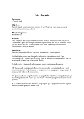 Foto - Proteção 
Categorias: 
- Assertividade 
Objetivos: 
Permitir a cada um expressar sua maneira de ser. Descrever como cada pessoa se 
expressa segundo sua experiência. 
Nº de Participantes: 
Não há limites 
Material: 
Uma fotografia por equipe que manifeste uma situação humana de forma um pouco 
""camuflada"" para que seu significado não seja evidente, mas não de forma tão velada 
que seu significado seja totalmente vago, quer dizer, uma fotografia que ajuda a 
imaginação e a projeção pessoal. 
Desenrolar: 
Para esta dinâmica dividi-se o grupo em equipes de 4 a 6 participantes. 
I. O facilitador mostra uma fotografia (cada equipe receberá uma foto). Cada 
participante terá 5 minutos para descrever o que se aconteceu antes desta foto, que está 
acontecendo nela e o que vai acontecer depois. 
II. Cada equipe vai passando a foto de mão para os participantes da mesma. 
III. Quando cada participante tenha escrito sua narração, comentará de forma verbal, 
pelo menos durante 3 minutos, com os companheiros de sua equipe, a sua percepção do 
antes, durante e depois da cena da foto. 
IV. Quando cada um dos participantes da equipe tenha exposto sua percepção da cena, o 
facilitador pedirá a cada equipe que escolha um voluntário para participar de um breve 
plenário. 
V. O facilitador conduz uma discussão dirigida para que o grupo analise como se pode 
aplicar o que foi aprendido em sua vida. 
 