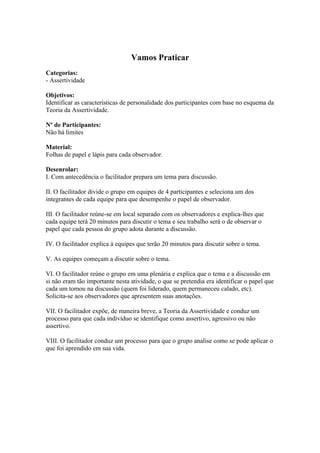 Vamos Praticar 
Categorias: 
- Assertividade 
Objetivos: 
Identificar as características de personalidade dos participantes com base no esquema da 
Teoria da Assertividade. 
Nº de Participantes: 
Não há limites 
Material: 
Folhas de papel e lápis para cada observador. 
Desenrolar: 
I. Com antecedência o facilitador prepara um tema para discussão. 
II. O facilitador divide o grupo em equipes de 4 participantes e seleciona um dos 
integrantes de cada equipe para que desempenhe o papel de observador. 
III. O facilitador reúne-se em local separado com os observadores e explica-lhes que 
cada equipe terá 20 minutos para discutir o tema e seu trabalho será o de observar o 
papel que cada pessoa do grupo adota durante a discussão. 
IV. O facilitador explica à equipes que terão 20 minutos para discutir sobre o tema. 
V. As equipes começam a discutir sobre o tema. 
VI. O facilitador reúne o grupo em uma plenária e explica que o tema e a discussão em 
si não eram tão importante nesta atividade, o que se pretendia era identificar o papel que 
cada um tomou na discussão (quem foi liderado, quem permaneceu calado, etc). 
Solicita-se aos observadores que apresentem suas anotações. 
VII. O facilitador expõe, de maneira breve, a Teoria da Assertividade e conduz um 
processo para que cada indivíduo se identifique como assertivo, agressivo ou não 
assertivo. 
VIII. O facilitador conduz um processo para que o grupo analise como se pode aplicar o 
que foi aprendido em sua vida. 
