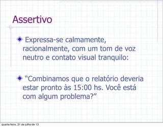 Assertivo
Expressa-se calmamente,
racionalmente, com um tom de voz
neutro e contato visual tranquilo:
“Combinamos que o relatório deveria
estar pronto às 15:00 hs. Você está
com algum problema?”
quarta-feira, 31 de julho de 13
 