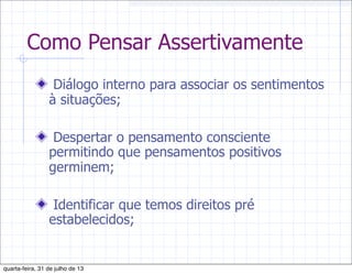 Como Pensar Assertivamente
Diálogo interno para associar os sentimentos
à situações;
Despertar o pensamento consciente
permitindo que pensamentos positivos
germinem;
Identificar que temos direitos pré
estabelecidos;
quarta-feira, 31 de julho de 13
 