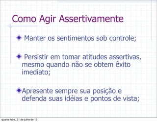 Como Agir Assertivamente
Manter os sentimentos sob controle;
Persistir em tomar atitudes assertivas,
mesmo quando não se obtem êxito
imediato;
Apresente sempre sua posição e
defenda suas idéias e pontos de vista;
quarta-feira, 31 de julho de 13
 