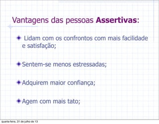 Vantagens das pessoas Assertivas:
Lidam com os confrontos com mais facilidade
e satisfação;
Sentem-se menos estressadas;
Adquirem maior confiança;
Agem com mais tato;
quarta-feira, 31 de julho de 13
 