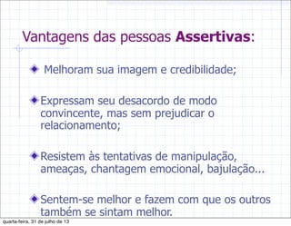 Vantagens das pessoas Assertivas:
Melhoram sua imagem e credibilidade;
Expressam seu desacordo de modo
convincente, mas sem prejudicar o
relacionamento;
Resistem às tentativas de manipulação,
ameaças, chantagem emocional, bajulação...
Sentem-se melhor e fazem com que os outros
também se sintam melhor.
quarta-feira, 31 de julho de 13
 