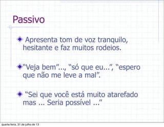 Passivo
Apresenta tom de voz tranquilo,
hesitante e faz muitos rodeios.
“Veja bem”..., “só que eu...”, “espero
que não me leve a mal”.
“Sei que você está muito atarefado
mas ... Seria possível ...”
quarta-feira, 31 de julho de 13
 