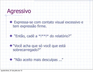 Agressivo
Expressa-se com contato visual excessivo e
tem expressão firme.
“Então, cadê a *!**!* do relatório?”
“Você acha que só você que está
sobrecarregado?”
“Não aceito mais desculpas ...”
quarta-feira, 31 de julho de 13
 